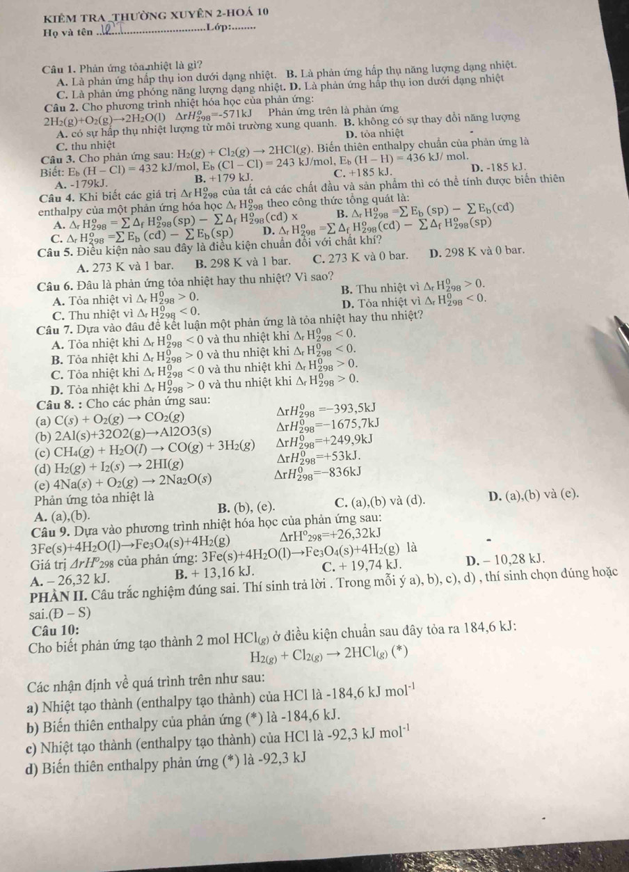 Kiêm tRA _thường xuyên 2-hoá 10
Họ và tên_ ..Lớp:.....
Câu 1. Phản ứng tỏa nhiệt là gì?
A. Là phản ứng hấp thụ ion dưới dạng nhiệt. B. Là phản ứng hấp thụ năng lượng dạng nhiệt.
C. Là phản ứng phóng năng lượng dạng nhiệt. D. Là phản ứng hấp thụ ion dưới dạng nhiệt
Câu 2. Cho phương trình nhiệt hóa học của phản ứng:
2H_2(g)+O_2(g)to 2H_2O(l)△ rH_(298)^o=-571kJ Phản ứng trên là phản ứng
A. có sự hấp thụ nhiệt lượng từ môi trường xung quanh. B. không có sự thay đổi năng lượng
D. tỏa nhiệt
C. thu nhiệt
Câu 3. Cho phản ứng sau: H_2(g)+Cl_2(g)to 2HCl(g). Biến thiên enthalpy chuẩn của phản ứng là
Biết: Eb (H-Cl)=432k. J/mol, Eь _b(C1-C1)=2431 kJ/mol, l E_b(H-H)=436kJ/ mol.
A. -179kJ. +179kJ. C. +185kJ. D. -185 kJ.
B.
Câu 4. Khi biết các giá trị △ f^f H9a của tất cả các chất đầu và sản phẩm thì có thể tính được biến thiên
enthalpy của một phản ứng hóa học △ _rH_(298)^o theo công thức tổng quát là:
A. △ _rH_(29)^o =sumlimits △ _fH_(298)^o(sp)-sumlimits △ _fH_(298)^o(cd)* B. △ _rH_(298)^o=sumlimits E_b(sp)-sumlimits E_b(cd)
C. △ _rH_2^(c 98 =sumlimits E_b)(cd)-sumlimits E_b(sp) D. △ _rH_(298)^o=sumlimits △ _fH_(298)^o(cd)-sumlimits △ _fH_(298)^o(sp)
Câu 5. Điều kiện nào sau đây là điều kiện chuẩn đối với chất khí?
A. 273 K và 1 bar. B. 298 K và 1 bar. C. 273 K và 0 bar. D. 298 K và 0 bar.
Câu 6. Đâu là phản ứng tỏa nhiệt hay thu nhiệt? Vì sao?
A. Tỏa nhiệt vi△ _rH_(298)^0>0. B. Thu nhiệt vì △ _rH_(298)^0>0.
C. Thu nhiệt vi△ _rH_(298)^0<0. D. Tỏa nhiệt vì △ _rH_(298)^0<0.
Câu 7. Dựa vào dhat audhat e :  kết luận một phản ứng là tỏa nhiệt hay thu nhiệt?
A. Tỏa nhiệt khi △ _rH_2^(0 º <0</tex> và thu nhiệt khi △ _r)H_(298)^0<0.
B. Tỏa nhiệt khi △ _rH_2^(0 R 0 và thu nhiệt khi △ _r)H_(298)^0<0.
C. Tỏa nhiệt khi △ _rH_2^(0 DR <0</tex> và thu nhiệt khi △ _r)H_(298)^0>0.
D. Tỏa nhiệt khi △ _rH_(298)^0>0 và thu nhiệt khi △ _rH_(298)^0>0.
Câu 8. : Cho các phản ứng sau: △ rH_(298)^0=-393,5kJ
(a) C(s)+O_2(g)to CO_2(g)
(b) 2Al(s)+32O2(g)to Al2O3(s) △ rH_(298)^0=-1675,7kJ
(c) CH_4(g)+H_2O(l)to CO(g)+3H_2(g) △ rH_(298)^0=+249,9kJ
(d) H_2(g)+I_2(s)to 2HI(g)
△ rH_(298)^0=+53kJ.
(e) 4Na(s)+O_2(g)to 2Na_2O(s) △ rH_(298)^0=-836kJ
Phản ứng tỏa nhiệt là và (d). D. (a),(b) và (e).
B. (b),(e). C. (a ,(b)
A. (a) ,(b)
Câu 9. Dựa vào phương trình nhiệt hóa học của phản ứng sau:
Fe(s)+4H_2O(l)to Fe_3O_4(s)+4H_2(g) △ rH°_298=+26,32kJ
Giá trị △ rH° *298 của phản ứng: 3Fe(s)+4H_2O(l)to Fe_3O_4(s)+4H_2(g)1
A. - 26,32 kJ. B. +13,16kJ. C. +19,74kJ. D. - 10,28 kJ.
PHÀN II. Câu trắc nghiệm đúng sai. Thí sinh trả lời . Trong mỗi (a),b) , c), d) , thí sinh chọn đúng hoặc
S i.(D-S)
Câu 10:
Cho biết phản ứng tạo thành 2 mol HCl_(g) ở điều kiện chuẩn sau đây tỏa ra 184,6 kJ:
H_2(g)+Cl_2(g)to 2HCl_(g)(*)
Các nhận định về quá trình trên như sau:
a) Nhiệt tạo thành (enthalpy tạo thành) của H [C11a-184,6kJmol^(-1)
b) Biến thiên enthalpy của phản ứng (*) là -184,6 kJ.
c) Nhiệt tạo thành (enthalpy tạo thành) của HCl là -92,3kJmol^(-1)
d) Biến thiên enthalpy phản ứng (*) là -92,3 kJ