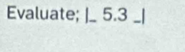 Evaluate; |_ 5.3 _ |