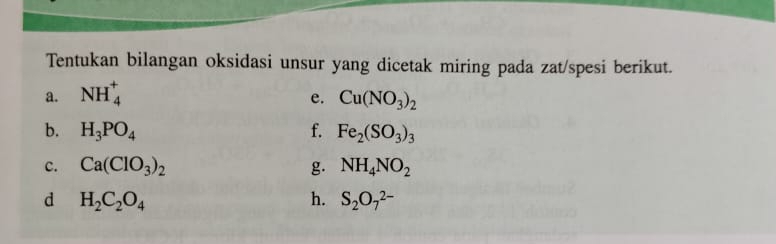 Tentukan bilangan oksidasi unsur yang dicetak miring pada zat/spesi berikut. 
a. NH_4^(+
e. Cu(NO_3))_2
b. H_3PO_4 f. Fe_2(SO_3)_3
c. Ca(ClO_3)_2 g. NH_4NO_2
d H_2C_2O_4
h. S_2O_7^(2-)