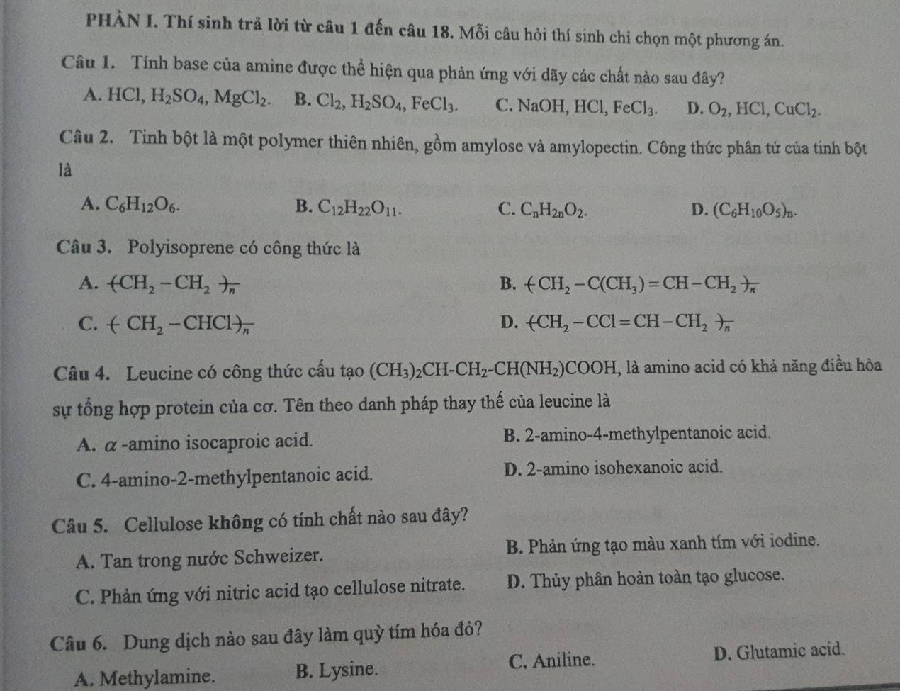 PHÀN I. Thí sinh trả lời từ câu 1 đến câu 18. Mỗi câu hỏi thí sinh chỉ chọn một phương án.
Câu 1. Tính base của amine được thể hiện qua phản ứng với dãy các chất nào sau đây?
A. HCl,H_2SO_4,MgCl_2. B. Cl_2,H_2SO_4,FeCl_3. C. NaOH, HCl,FeCl_3. D. O_2,HCl,CuCl_2.
Câu 2. Tinh bột là một polymer thiên nhiên, gồm amylose và amylopectin. Công thức phân tử của tinh bột
là
A. C_6H_12O_6. B. C_12H_22O_11. C. C_nH_2nO_2. D. (C_6H_10O_5)_n.
Câu 3. Polyisoprene có công thức là
A. (CH_2-CH_2)_n B. (CH_2-C(CH_3)=CH-CH_2)frac n
C. (-CH_2-CHCl)_n D. (CH_2-CCl=CH-CH_2)_n
Câu 4. Leucine có công thức cấu tạo (CH_3)_2CH-CH_2-CH(NH_2)COOH , là amino acid có khả năng điều hòa
sự tổng hợp protein của cơ. Tên theo danh pháp thay thế của leucine là
A. α-amino isocaproic acid. B. 2-amino-4-methylpentanoic acid.
C. 4-amino-2-methylpentanoic acid. D. 2-amino isohexanoic acid.
Câu 5. Cellulose không có tính chất nào sau đây?
A. Tan trong nước Schweizer. B. Phản ứng tạo màu xanh tím với iodine.
C. Phản ứng với nitric acid tạo cellulose nitrate. D. Thủy phân hoàn toàn tạo glucose.
Câu 6. Dung dịch nào sau đây làm quỳ tím hóa đỏ?
A. Methylamine. B. Lysine. C. Aniline. D. Glutamic acid.