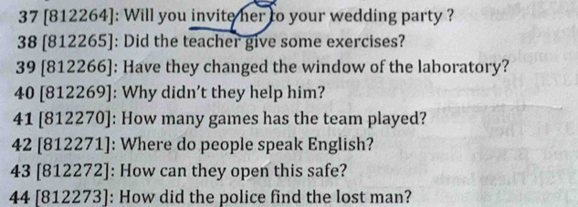 37 [812264]: Will you invite her to your wedding party ?
38 [812265] : Did the teacher give some exercises? 
39 [812266]: Have they changed the window of the laboratory?
40 812269 ]: Why didn't they help him? 
41[812270 ]: How many games has the team played?
42 [ 812271 ]: Where do people speak English?
43[812272] : How can they open this safe? 
44 [812273] : How did the police find the lost man?
