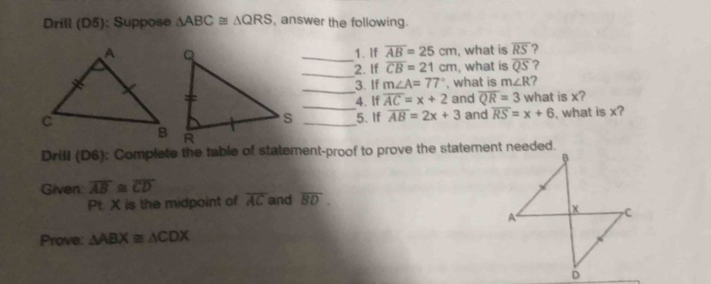 Drill (D5): Suppose △ ABC≌ △ QRS , answer the following. 
_1、 If overline AB=25cm , what is overline RS ? 
_ 
2. If overline CB=21cm , what is overline QS ? 
_3. If m∠ A=77° , what is m∠ R ? 
_ 
4. If overline AC=x+2 and overline QR=3 what is x? 
_5.If overline AB=2x+3 and overline RS=x+6 , what is x? 
Drill (D6): Complete the table of statement-proof to prove the statement needed. 
Given: overline AB≌ overline CD
Pt. X is the midpoint of overline AC and overline BD. 
Prove: △ ABX≌ △ CDX