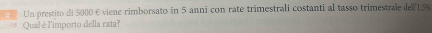 Un prestito di 5000 € viene rimborsato in 5 anni con rate trimestrali costanti al tasso trimestrale dell' 1,5%
_/16 Qual è l’importo della rata?