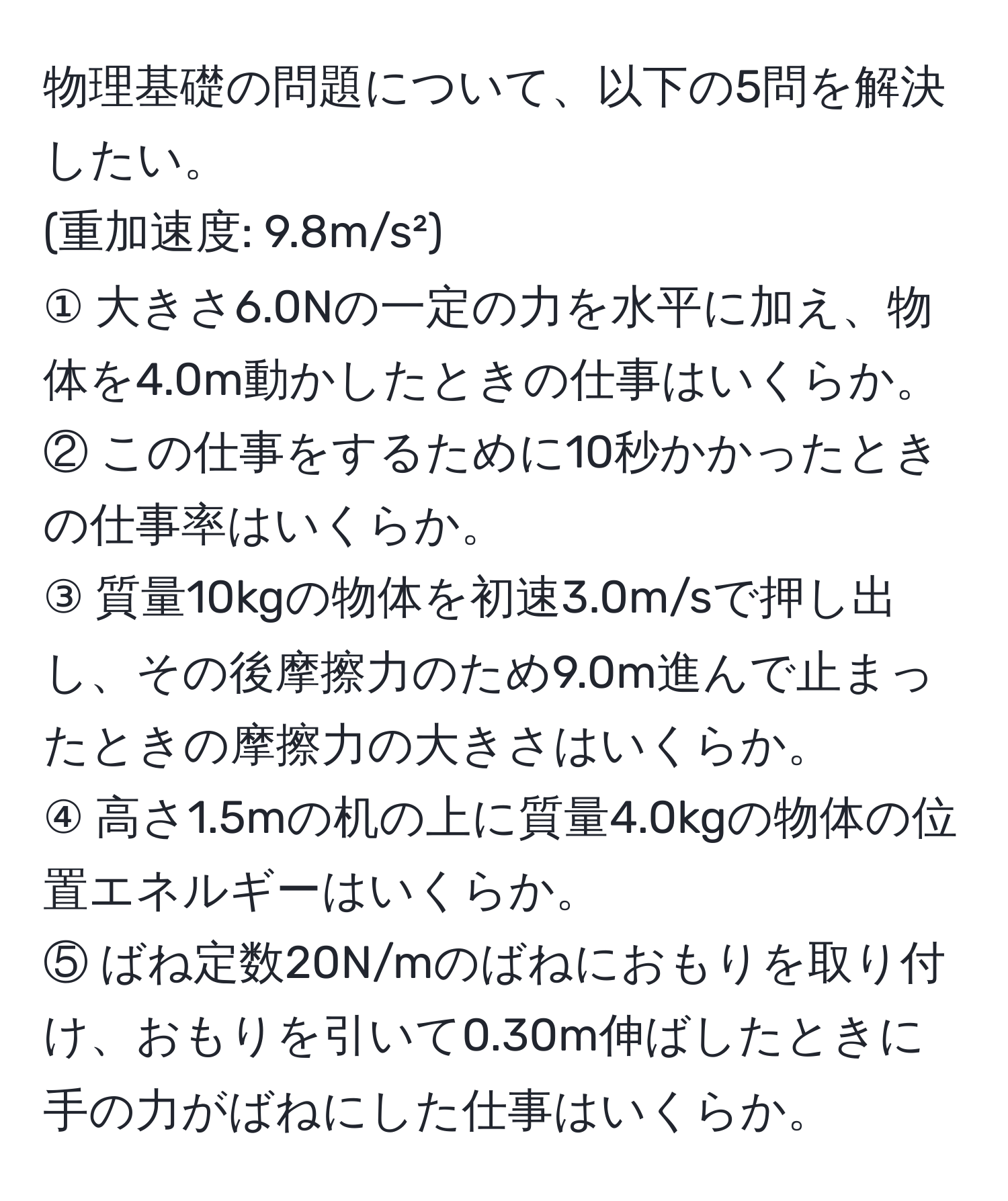 物理基礎の問題について、以下の5問を解決したい。  
(重加速度: 9.8m/s²)  
① 大きさ6.0Nの一定の力を水平に加え、物体を4.0m動かしたときの仕事はいくらか。  
② この仕事をするために10秒かかったときの仕事率はいくらか。  
③ 質量10kgの物体を初速3.0m/sで押し出し、その後摩擦力のため9.0m進んで止まったときの摩擦力の大きさはいくらか。  
④ 高さ1.5mの机の上に質量4.0kgの物体の位置エネルギーはいくらか。  
⑤ ばね定数20N/mのばねにおもりを取り付け、おもりを引いて0.30m伸ばしたときに手の力がばねにした仕事はいくらか。