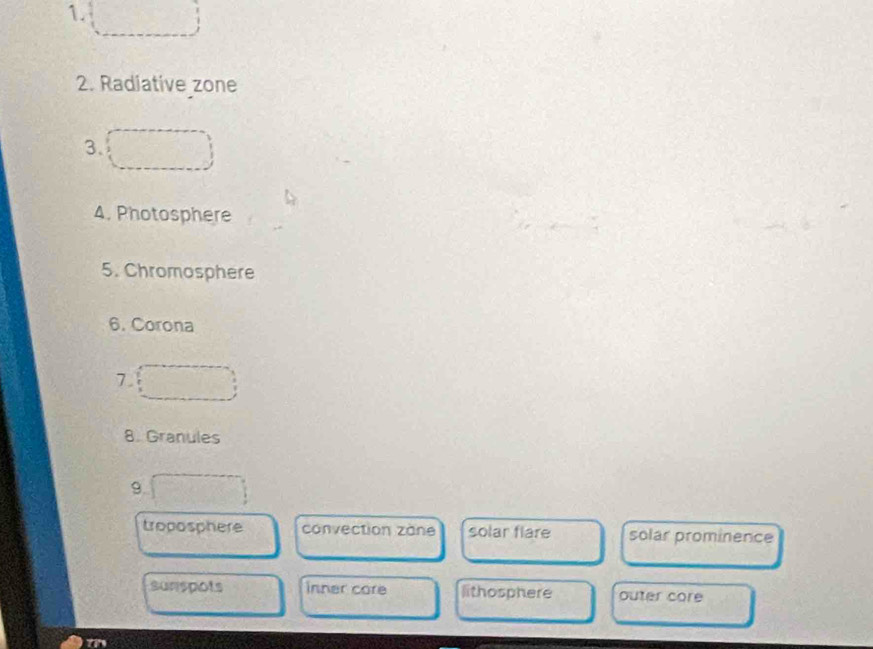 Radiative zone
3.
4. Photosphere
5. Chromosphere
6. Corona
7.
8. Granules
9.
troposphere convection zàne solar flare solar prominence
sunspots inner core lithosphere outer core
tn