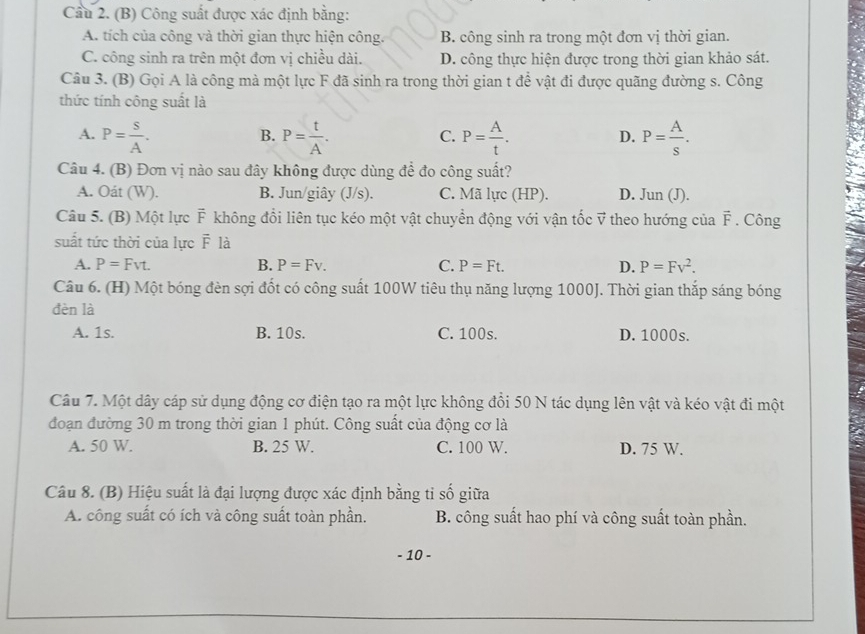 Cầu 2. (B) Công suất được xác định bằng:
A. tích của công và thời gian thực hiện công. B. công sinh ra trong một đơn vị thời gian.
C. công sinh ra trên một đơn vị chiều dài. D. công thực hiện được trong thời gian khảo sát.
Câu 3. (B) Gọi A là công mà một lực F đã sinh ra trong thời gian t để vật đi được quãng đường s. Công
thức tính công suất là
A. P= S/A . P= t/A . P= A/t . P= A/s .
B.
C.
D.
Câu 4. (B) Đơn vị nào sau đây không được dùng đề đo công suất?
A. Oát (W). B. Jun/giây (J/s). C. Mã lực (HP). D. Jun (J).
Câu 5. (B) Một lực F không đổi liên tục kéo một vật chuyển động với vận tốc vector V theo hướng của vector F. Công
suất tức thời của lực F là
A. P=Fvt. B. P=Fv. C. P=Ft. D. P=Fv^2.
Câu 6. (H) Một bóng đèn sợi đốt có công suất 100W tiêu thụ năng lượng 1000J. Thời gian thắp sáng bóng
đèn là
A. 1s. B. 10s. C. 100s. D. 1000s.
Câu 7. Một dây cáp sử dụng động cơ điện tạo ra một lực không đổi 50 N tác dụng lên vật và kéo vật đi một
đoạn đường 30 m trong thời gian 1 phút. Công suất của động cơ là
A. 50 W. B. 25 W. C. 100 W. D. 75 W.
Câu 8. (B) Hiệu suất là đại lượng được xác định bằng tỉ số giữa
A. công suất có ích và công suất toàn phần.  B. công suất hao phí và công suất toàn phần.
- 10 -