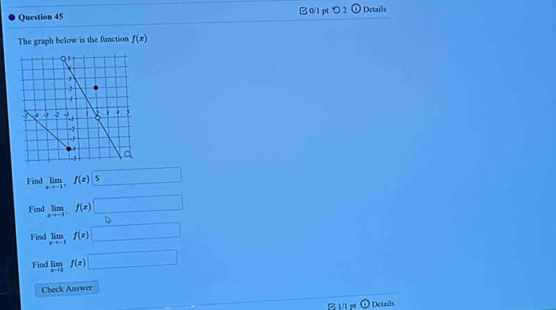 □ 0/1 pt つ 2 ⓘ Details 
The graph below is the function f(x)
Find limlimits _xto -1^+f(x)|5 □ 
Find limlimits _xto -1^-f(x)□
Find limlimits _xto -1f(x)□
Find limlimits _xto 2f(x)□
Check Answer 
B 1/1 pt Details