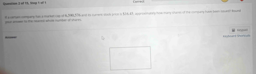 of 15, Step 1 of 1 Correct 
d a certam company has a market cap of 6,590,576 and its current stock price is $16.45, approximately how many shares of the company have been issued? Round 
your answer to the nearest whole number of shares. 
Keypad 
Rsenes 
Keyboard Shortcuts