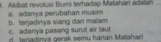 Akibat revolusi Bumi terhadap Matahari adalah
a. adanya perubahan musim
b. terjadinya siang dan malam
c. adanya pasang surut air laut
d. terjadinya gerak semu harian Matahari