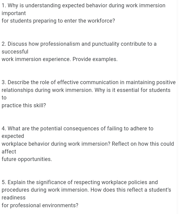 Why is understanding expected behavior during work immersion 
important 
for students preparing to enter the workforce? 
2. Discuss how professionalism and punctuality contribute to a 
successful 
work immersion experience. Provide examples. 
3. Describe the role of effective communication in maintaining positive 
relationships during work immersion. Why is it essential for students 
to 
practice this skill? 
4. What are the potential consequences of failing to adhere to 
expected 
workplace behavior during work immersion? Reflect on how this could 
affect 
future opportunities. 
5. Explain the significance of respecting workplace policies and 
procedures during work immersion. How does this reflect a student's 
readiness 
for professional environments?