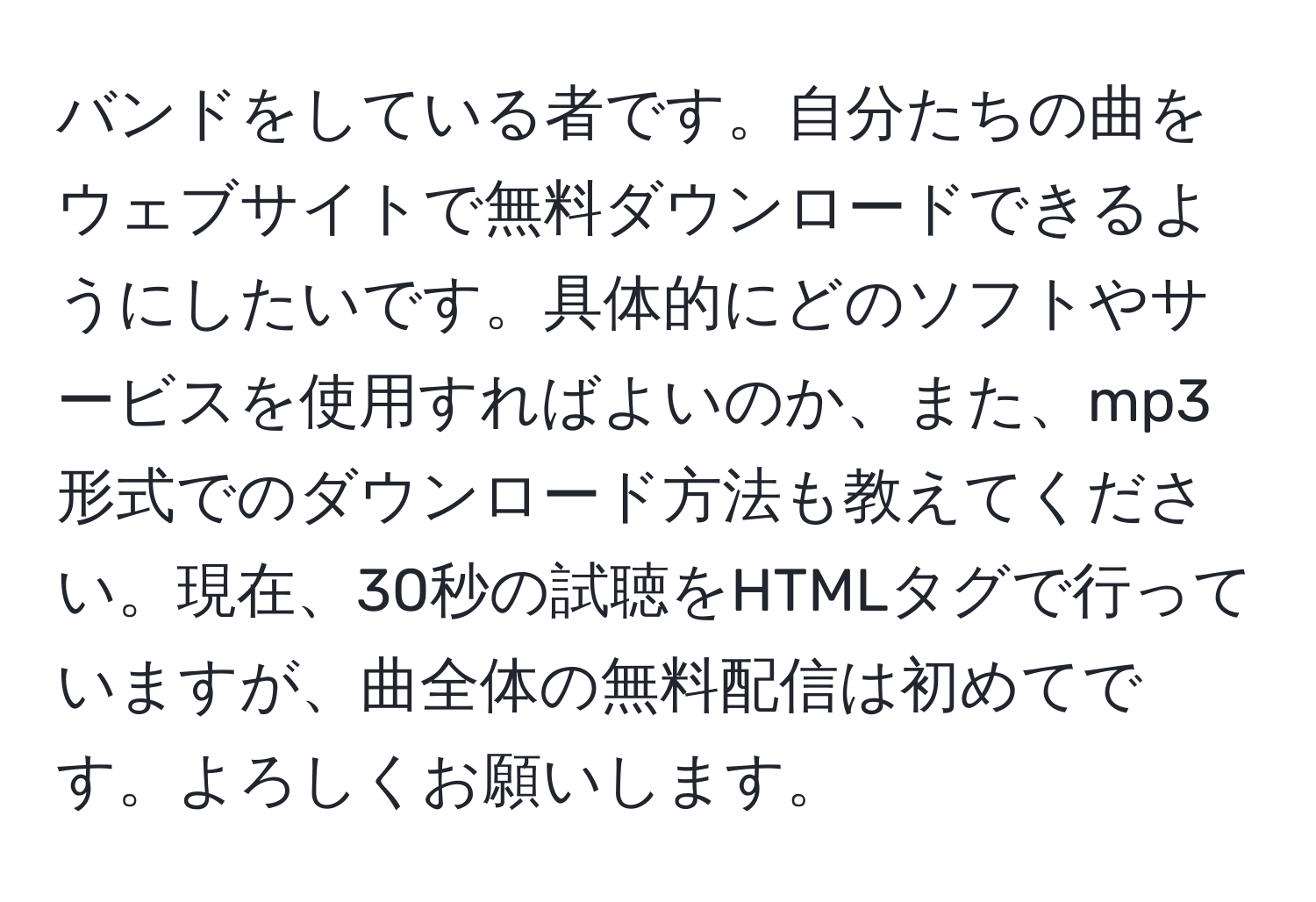 バンドをしている者です。自分たちの曲をウェブサイトで無料ダウンロードできるようにしたいです。具体的にどのソフトやサービスを使用すればよいのか、また、mp3形式でのダウンロード方法も教えてください。現在、30秒の試聴をHTMLタグで行っていますが、曲全体の無料配信は初めてです。よろしくお願いします。