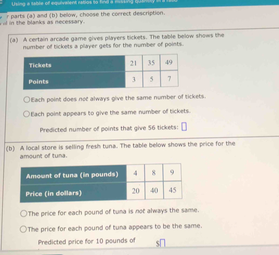 Using a table of equivalent ratios to find a missing quantity in a 
r parts (a) and (b) below, choose the correct description. 
ill in the blanks as necessary. 
(a) A certain arcade game gives players tickets. The table below shows the 
number of tickets a player gets for the number of points. 
Each point does not always give the same number of tickets. 
Each point appears to give the same number of tickets. 
Predicted number of points that give 56 tickets: 
(b) A local store is selling fresh tuna. The table below shows the price for the 
amount of tuna. 
The price for each pound of tuna is not always the same. 
The price for each pound of tuna appears to be the same. 
Predicted price for 10 pounds of S