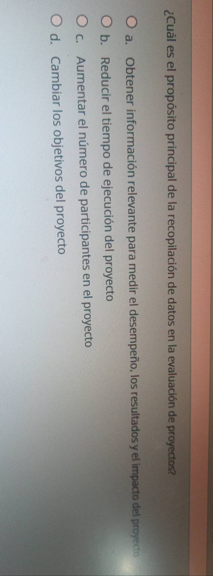 ¿Cuál es el propósito principal de la recopilación de datos en la evaluación de proyectos?
a. Obtener información relevante para medir el desempeño, los resultados y el impacto del proyecto
b. Reducir el tiempo de ejecución del proyecto
c. Aumentar el número de participantes en el proyecto
d. Cambiar los objetivos del proyecto