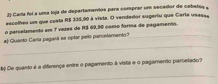 Carla foi a uma loja de departamentos para comprar um secador de cabelos e 
escolheu um que custa R$ 335,90 à vista. O vendedor sugeriu que Carla usasse 
o parcelamento em 7 vezes de R$ 69,90 como forma de pagamento. 
_ 
a) Quanto Carla pagará se optar pelo parcelamento?_ 
b) De quanto é a diferença entre o pagamento à vista e o pagamento parcelado? 
_