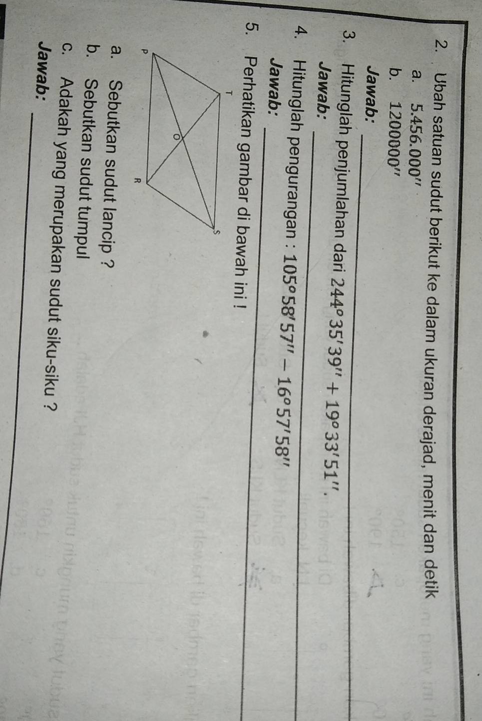 Ubah satuan sudut berikut ke dalam ukuran derajad, menit dan detik 
a. ₹5 .456.000''
b. 1200000''
_ 
Jawab: 
_ 
3. Hitunglah penjumlahan dari 244°35'39''+19°33'51''. 
Jawab: 
_ 
4. Hitunglah pengurangan : 105°58'57''-16°57'58''
Jawab: 
5. Perhatikan gambar di bawah ini ! 
a. Sebutkan sudut lancip ? 
b. Sebutkan sudut tumpul 
_ 
c. Adakah yang merupakan sudut siku-siku ? 
Jawab: