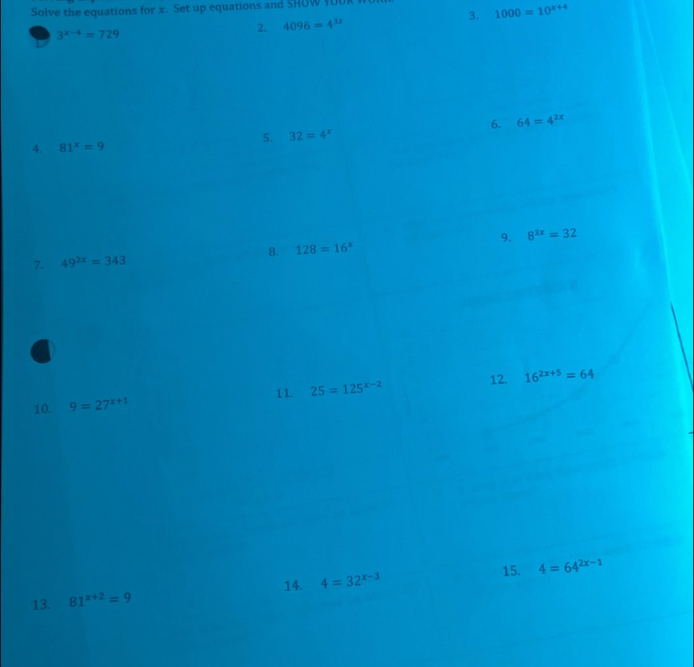 Solve the equations for x. Set up equations and SHOW $0U
3^(x-4)=729
2. 4096=4^(3x) 3. 1000=10^(x+4)
6. 64=4^(2x)
5. 32=4^x
4. 81^x=9
9. 8^(3x)=32
8. 128=16^x
7. 49^(2x)=343
12. 
10. 9=27^(x+1) 11. 25=125^(x-2) 16^(2x+5)=64
14. 15. 4=64^(2x-1)
13. 81^(x+2)=9 4=32^(x-3)