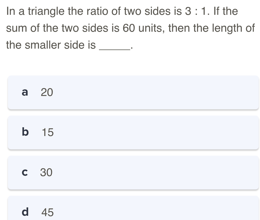 In a triangle the ratio of two sides is 3:1. If the
sum of the two sides is 60 units, then the length of
the smaller side is_
a 20
b 15
c 30
d 45