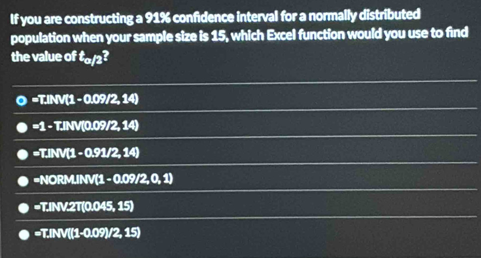 If you are constructing a 91% confidence interval for a normally distributed
population when your sample size is 15, which Excel function would you use to find
the value of t_a/2?
=T. NV(1-0.09/2,14)
=1 - T.INV(0.09/2,14)
Rightarrow Id NV(1-0.91/2,14)
=NC RM.INV(1-0.09/2,0,1)
=T.INV.2T(0.045,15)
=T.INV((1-0.09)/2,15)