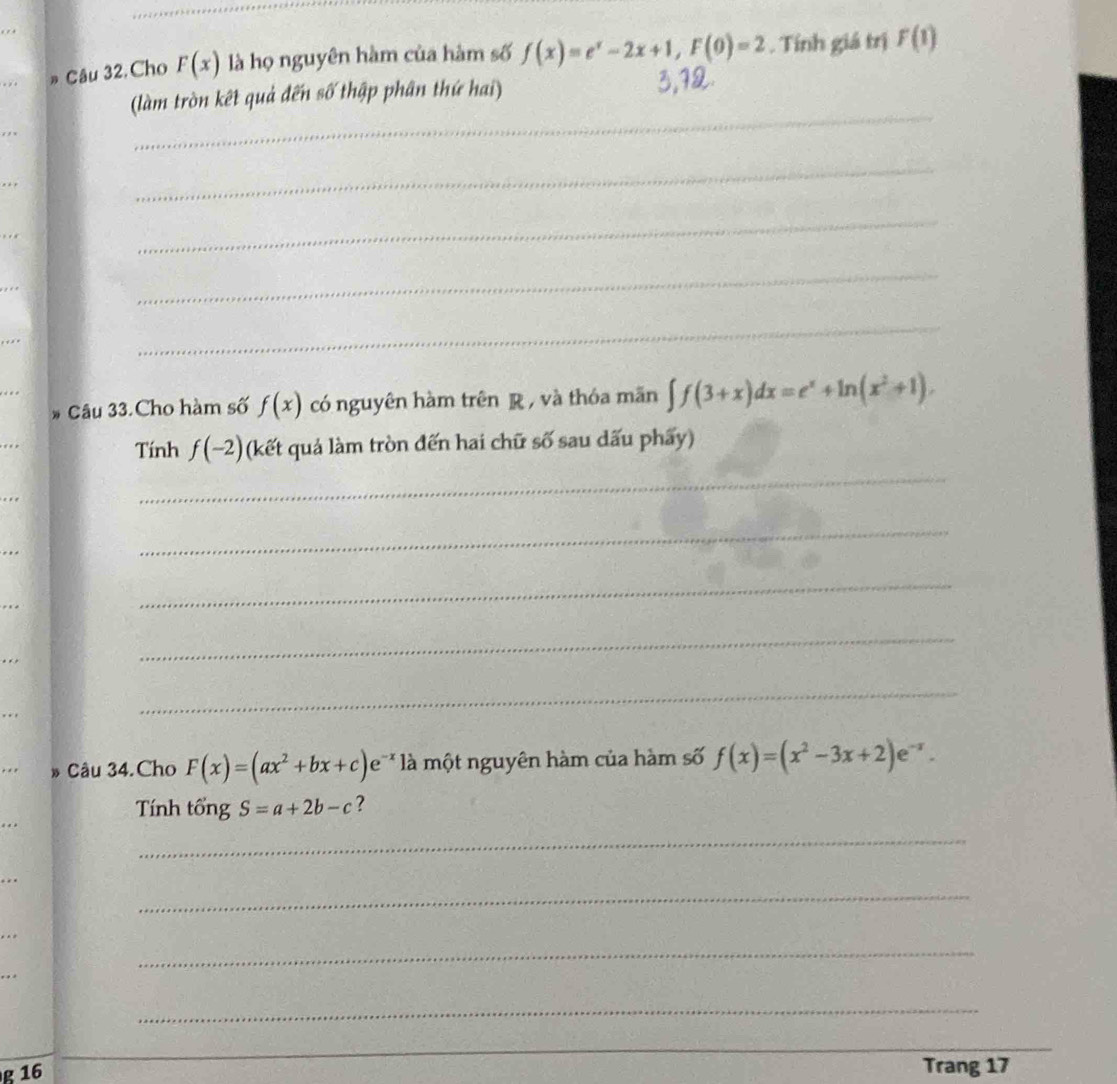 # Câu 32. Cho F(x) là họ nguyên hàm của hàm số f(x)=e^x-2x+1, F(0)=2. Tính giá trị F(1)
_ 
(làm tròn kết quả đến số thập phân thứ hai) 
, , × 
, . , 
_ 
_ 
_ 
… 
_ 
. 
* Câu 33.Cho hàm số f(x) có nguyên hàm trên R , và thóa mãn ∈t f(3+x)dx=e^x+ln (x^2+1). 
Tính f(-2) (kết quả làm tròn đến hai chữ số sau dấu phẩy) 
. 
_ 
_ 
_ 
_ 
_ 
_ 
_ 
Câu 34. Cho F(x)=(ax^2+bx+c)e^(-x) là một nguyên hàm của hàm số f(x)=(x^2-3x+2)e^(-x). 
Tính tổng S=a+2b-c ? 
_ 
_ 
_ 
_ 
_ 
g 16 Trang 17