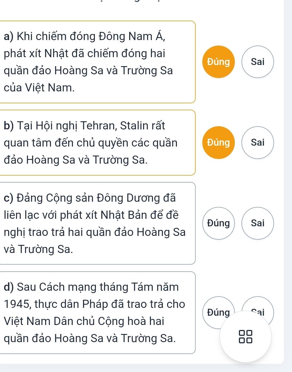 Khi chiếm đóng Đông Nam Á, 
phát xít Nhật đã chiếm đóng hai 
Đúng Sai 
quần đảo Hoàng Sa và Trường Sa 
của Việt Nam. 
b) Tại Hội nghị Tehran, Stalin rất 
quan tâm đến chủ quyền các quần Đúng Sai 
đảo Hoàng Sa và Trường Sa. 
c) Đảng Cộng sản Đông Dương đã 
liên lạc với phát xít Nhật Bản để đề 
Đúng Sai 
nghị trao trả hai quần đảo Hoàng Sa 
và Trường Sa. 
d) Sau Cách mạng tháng Tám năm 
1945, thực dân Pháp đã trao trả cho 
Đúng Sai 
Việt Nam Dân chủ Cộng hoà hai 
quần đảo Hoàng Sa và Trường Sa.