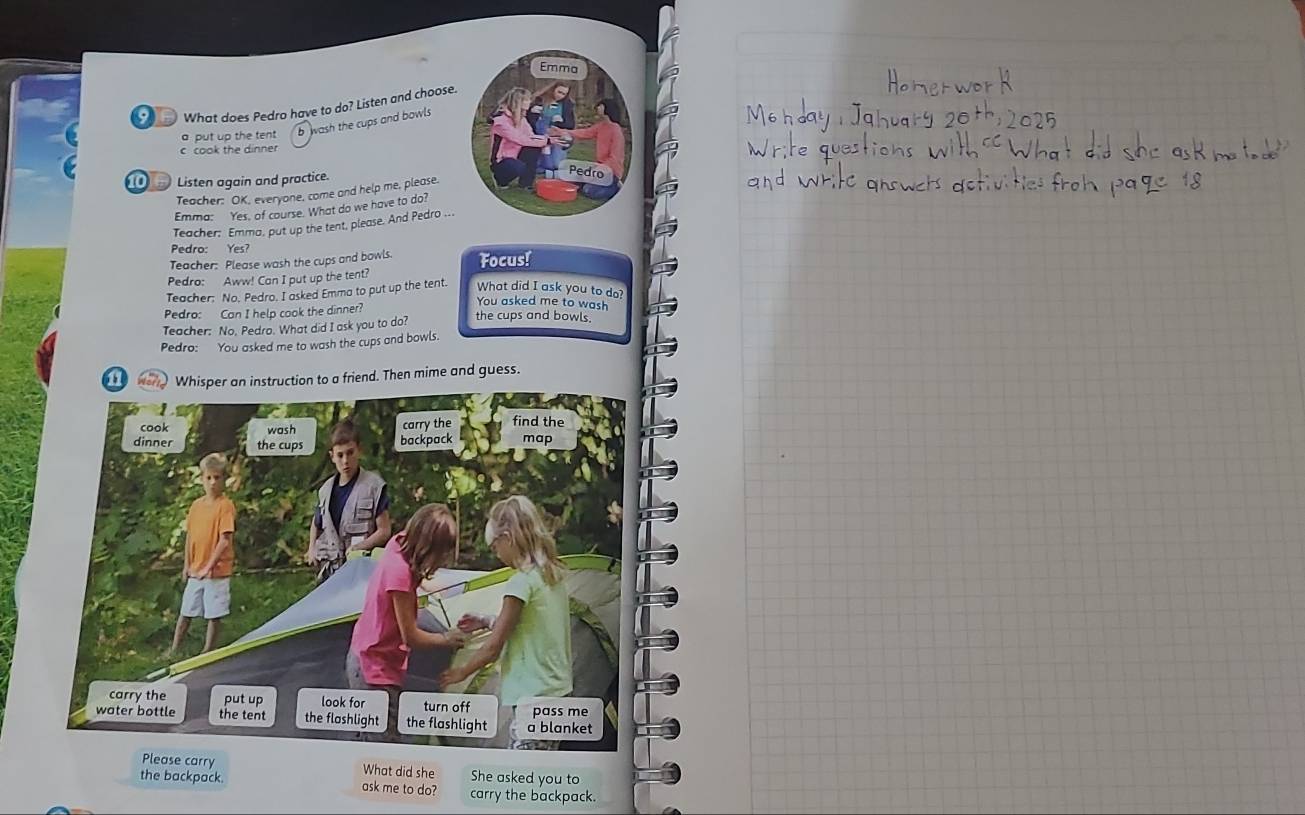What does Pedro have to do? Listen and choose.
a put up the tent b wash the cups and bowls
c cook the dinner
1 Listen again and practice. 
Teacher: OK, everyone, come and help me, please.
Emma: Yes, of course. What do we have to do?
Teacher: Emma, put up the tent, please. And Pedro ...
Pedro: Yes?
Teacher: Please wash the cups and bowls. Focus!
Pedro: Aww! Can I put up the tent?
Teacher. No. Pedro. I asked Emma to put up the tent. What did I ask you to do?
You asked me to wash
Pedro: Can I help cook the dinner?
Teacher: No. Pedro. What did I ask you to do? the cups and bowls.
Pedro: You asked me to wash the cups and bowls.
11 er Whisper an instruction to a friend. Then mime and guess.
ask me to do? carry the backpack.