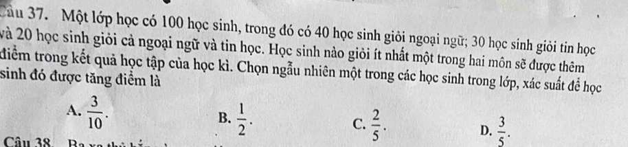 Cầu 37. Một lớp học có 100 học sinh, trong đó có 40 học sinh giỏi ngoại ngữ; 30 học sinh giỏi tin học
và 20 học sinh giỏi cả ngoại ngữ và tin học. Học sinh nào giỏi ít nhất một trong hai môn sẽ được thêm
điểm trong kết quả học tập của học kì. Chọn ngẫu nhiên một trong các học sinh trong lớp, xác suất để học
sinh đó được tăng điểm là
A.  3/10 .
B.  1/2 .
C.  2/5 .
D.  3/5 . 
Câu 38