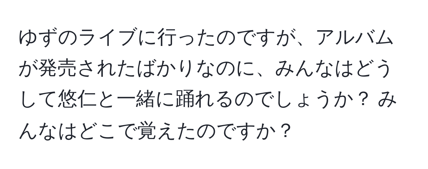 ゆずのライブに行ったのですが、アルバムが発売されたばかりなのに、みんなはどうして悠仁と一緒に踊れるのでしょうか？ みんなはどこで覚えたのですか？