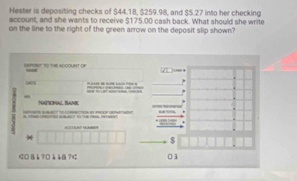 Hester is depositing checks of $44.18, $259.98, and $5.27 into her checking 
account, and she wants to receive $175.00 cash back. What should she write 
on the line to the right of the green arrow on the deposit slip shown? 
dEPOT to tHE ACCOUNT Of tuhbl 
PI I SUP LAc te 8 
DATE A 
- 
Natcnal Bank 
DRPOSITS SUBLBET TO CORRECTION BY PROOF DEPARTWENT. 
ACDOUNT NUMBER 
)( 
$ 
にOВå?¤èè8?に 03