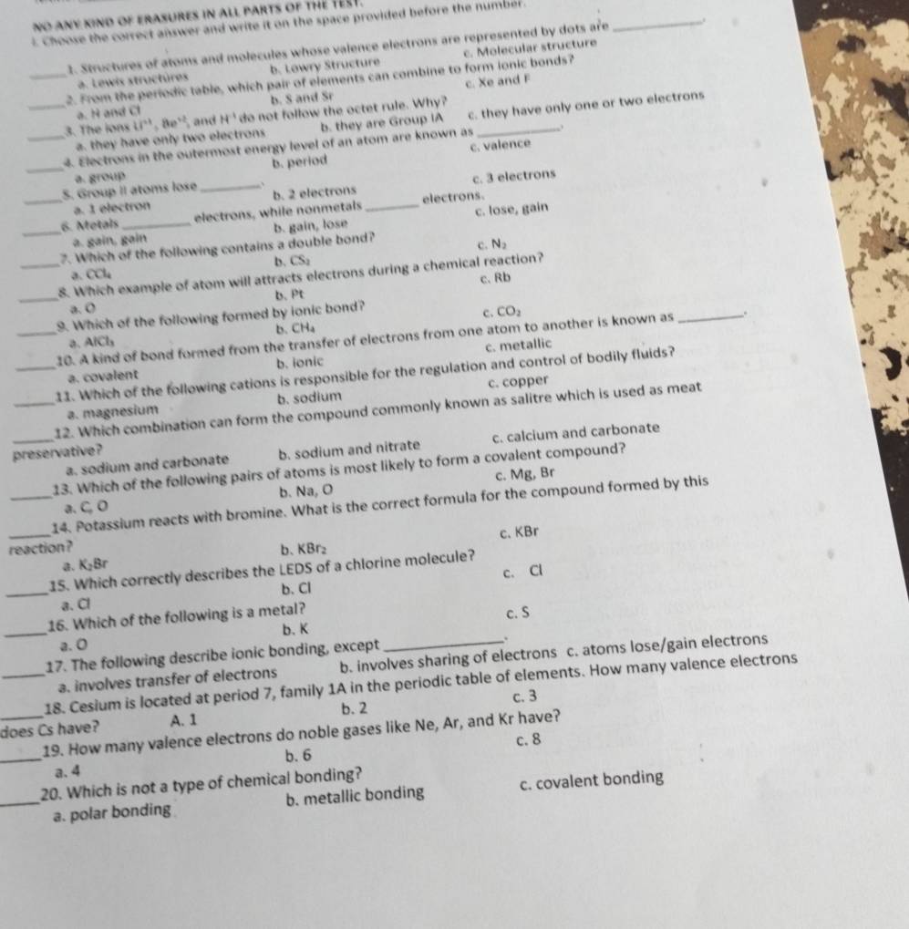 no any kind of erasures in all parts of thE TEsT.
Choose the correct answer and write it on the space provided before the number .
1. Structures of atoms and molecules whose valence electrons are represented by dots are_
a. Lewis structúres b. Lowry Structure c. Molecular structure
_2. From the periodic table, which pair of elements can combine to form ionic bonds?
a. H and Cl b. S and Sr c. Xe and F
_3. The lons ii^(n+1)= 8e^(12) and H^(-1) do not follow the octet rule. Why?
a. they have only two electrons b. they are Group IA c. they have only one or two electrons
_4. Electrons in the outermost energy level of an atom are known as _.
_a. group b. period c. valence
S. Group II atoms lose_ b. 2 electrons
a. 1 electron c. 3 electrons
_6. Motais electrons, while nonmetals _electrons.
a. gain, gain c. lose, gain
_7. Which of the following contains a double bond? b. gain, lose
c. N_2
b. CS_2
a. CCl_4
_8. Which example of atom will attracts electrons during a chemical reaction?
c. Rb
_
b.Pt
a. O
9. Which of the following formed by ionic bond?
c. CO_2
b. CH_4
_10. A kind of bond formed from the transfer of electrons from one atom to another is known as_ .
a、 AlCl_3
a. covalent b. ionic c. metallic
_11. Which of the following cations is responsible for the regulation and control of bodily fluids?
a. magnesium b. sodium c. copper
_12. Which combination can form the compound commonly known as salitre which is used as meat
_a. sodium and carbonate b. sodium and nitrate c. calcium and carbonate
preservative?
13. Which of the following pairs of atoms is most likely to form a covalent compound?
b. Na, O c. Mg, Br
_
_14. Potassium reacts with bromine. What is the correct formula for the compound formed by this
a、 C
c、KBr
reaction? b. KBr_2
a. K_2Br
1S. Which correctly describes the LEDS of a chlorine molecule?
_a. Cl b. Cl c. Cl
_
16. Which of the following is a metal? c. S
b. K
a. 0
17. The following describe ionic bonding, except
.
a. involves transfer of electrons b. involves sharing of electrons c. atoms lose/gain electrons
_18. Cesium is located at period 7, family 1A in the periodic table of elements. How many valence electrons
c. 3
_does Cs have? A. 1 b. 2
19. How many valence electrons do noble gases like Ne, Ar, and Kr have?
c. 8
_
b. 6
a.4
20. Which is not a type of chemical bonding?
_a. polar bonding b. metallic bonding c. covalent bonding