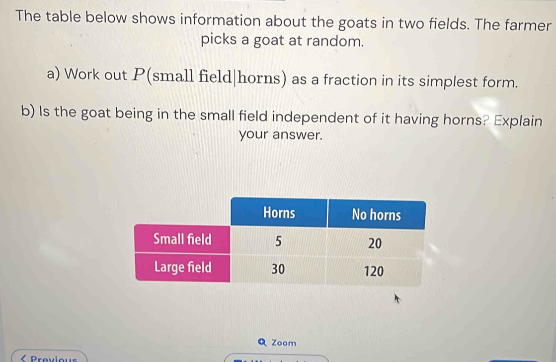 The table below shows information about the goats in two fields. The farmer 
picks a goat at random. 
a) Work out P (small field|horns) as a fraction in its simplest form. 
b) Is the goat being in the small field independent of it having horns? Explain 
your answer. 
QZoom 
< Previous