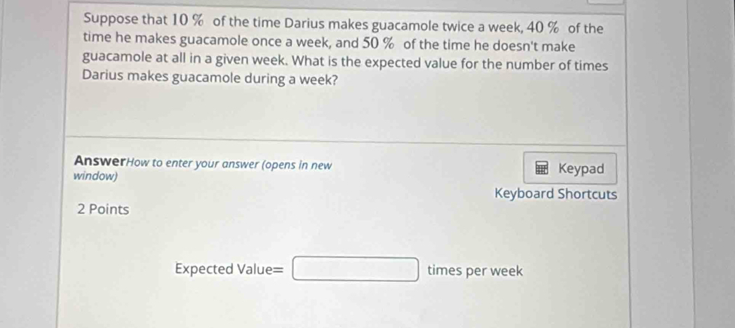 Suppose that 10 % of the time Darius makes guacamole twice a week, 40 % of the 
time he makes guacamole once a week, and 50 % of the time he doesn't make 
guacamole at all in a given week. What is the expected value for the number of times 
Darius makes guacamole during a week? 
AnswerHow to enter your answer (opens in new 
window) Keypad 
Keyboard Shortcuts 
2 Points 
Expected Value= =□ times per week