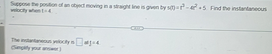 Suppose the position of an object moving in a straight line is given by s(t)=t^3-4t^2+5 Find the instantaneous 
velocity when t=4
The instantaneous velocity is □ a t=4. 
(Simplify your answer )