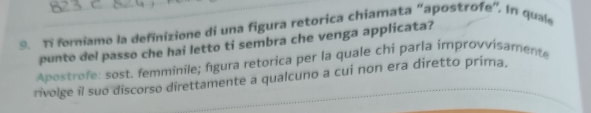 Ti forniamo la definizione di una figura retorica chiamata “apostrofe”. In quale 
punto del passo che hai letto ti sembra che venga applicata? 
Apostrofe: sost. femminile; figura retorica per la quale chi parla improvvisamente 
rivolge il suo discorso direttamente a qualcuno a cui non era diretto prima.