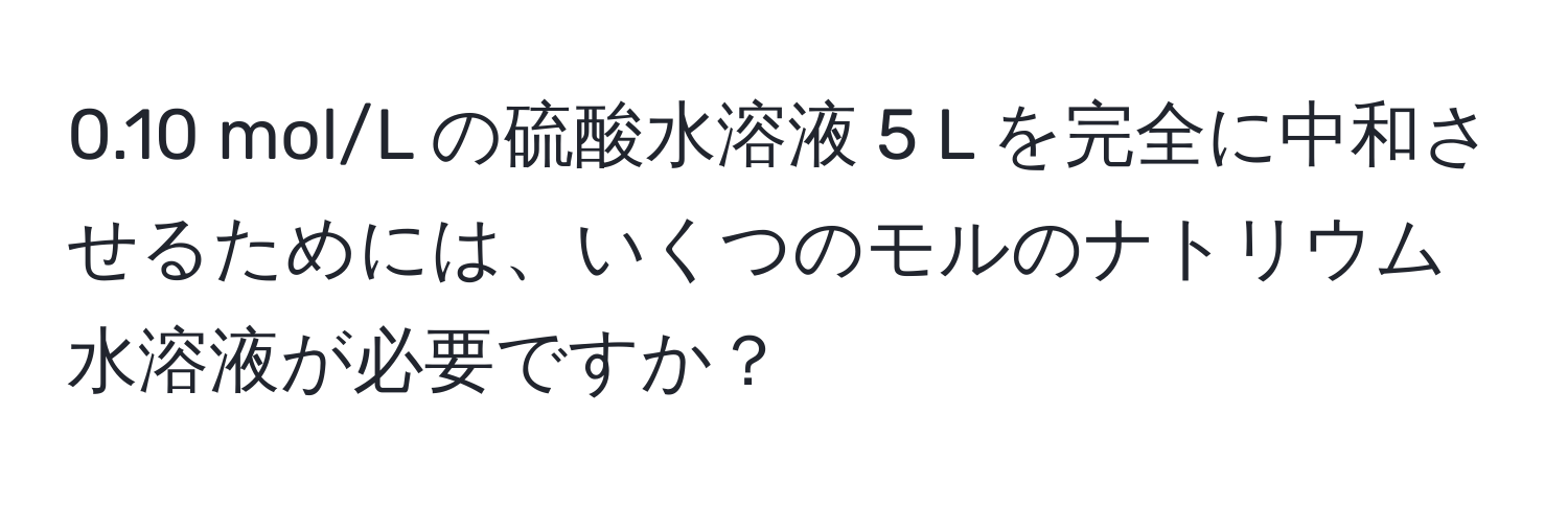0.10 mol/L の硫酸水溶液 5 L を完全に中和させるためには、いくつのモルのナトリウム水溶液が必要ですか？