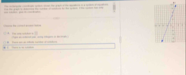 The rectangulal courdinate sytem shows the graph of the equations in a system of equatior 
the the graph to deteenine the number of selutions for the system. If the system has onty
one satution, give its courdinates
Chosons the correct arswer helow
A. The only solution is
( Type an ordered pai, using integers or decimah )
B. Thers are an itinite number of solutions
. C. There is ro solution