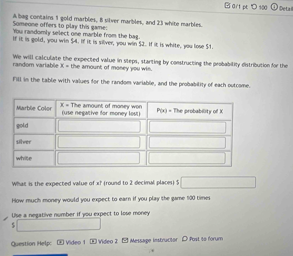 □ 0/1 pt つ 100 Detail
A bag contains 1 gold marbles, 8 silver marbles, and 23 white marbles.
Someone offers to play this game:
You randomly select one marble from the bag.
If it is gold, you win $4. If it is silver, you win $2. If it is white, you lose $1.
We will calculate the expected value in steps, starting by constructing the probability distribution for the
random variable X= the amount of money you win.
Fill in the table with values for the random variable, and the probability of each outcome.
What is the expected value of x? (round to 2 decimal places) $
How much money would you expect to earn if you play the game 100 times
Use a negative number if you expect to lose money
S
Question Help:  Video 1 - Video 2 - Message instructor D Post to forum