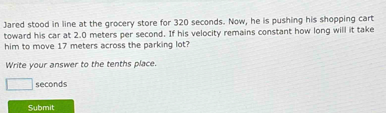 Jared stood in line at the grocery store for 320 seconds. Now, he is pushing his shopping cart 
toward his car at 2.0 meters per second. If his velocity remains constant how long will it take 
him to move 17 meters across the parking lot? 
Write your answer to the tenths place.
□ seconds
Submit