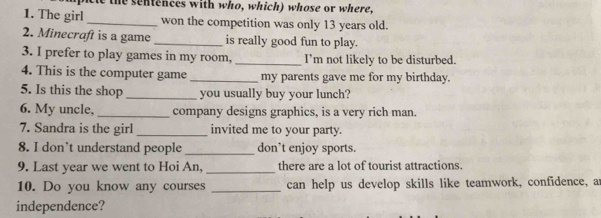 the sentences with who, which) whose or where, 
1. The girl _won the competition was only 13 years old. 
2. Minecraft is a game _is really good fun to play. 
3. I prefer to play games in my room, _I'm not likely to be disturbed. 
4. This is the computer game _my parents gave me for my birthday. 
5. Is this the shop _you usually buy your lunch? 
6. My uncle, _company designs graphics, is a very rich man. 
7. Sandra is the girl _invited me to your party. 
8. I don’t understand people _don’t enjoy sports. 
_ 
9. Last year we went to Hoi An, there are a lot of tourist attractions. 
10. Do you know any courses _can help us develop skills like teamwork, confidence, a 
independence?