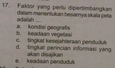 Faktor yang perlu dipertimbangkan
dalam menentukan besarnya skala peta
adalah ....
a. kondisi geografis
b. keadaan vegetasi
c. tingkat kesejahteraan penduduk
d. tingkat perincian informasi yang
akan disajikan
e. keadaan penduduk