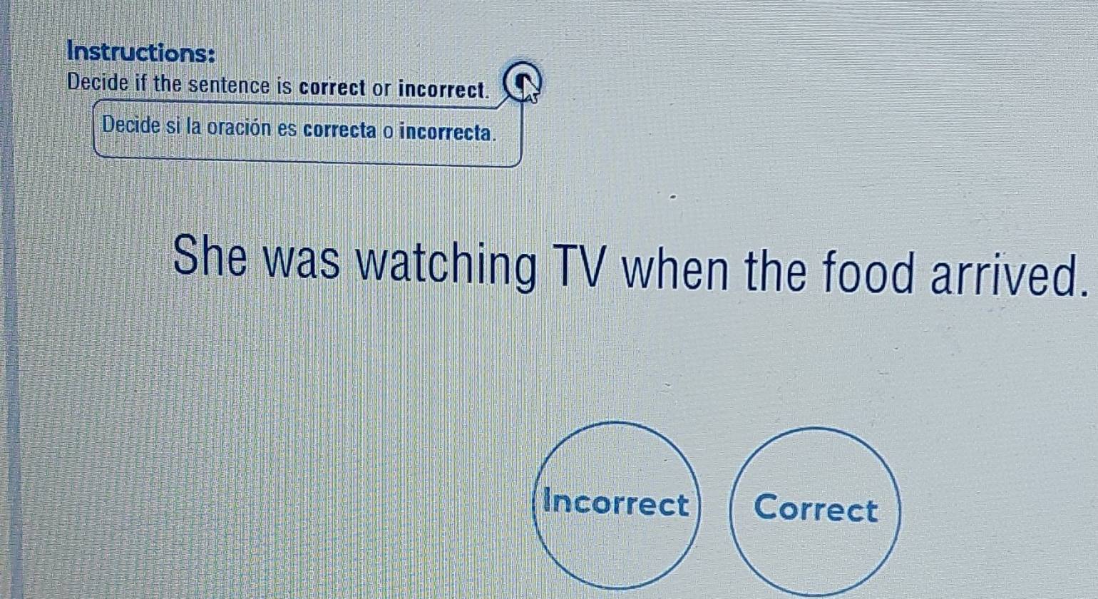 Instructions:
Decide if the sentence is correct or incorrect.
Decide si la oración es correcta o incorrecta.
She was watching TV when the food arrived.
Incorrect Correct