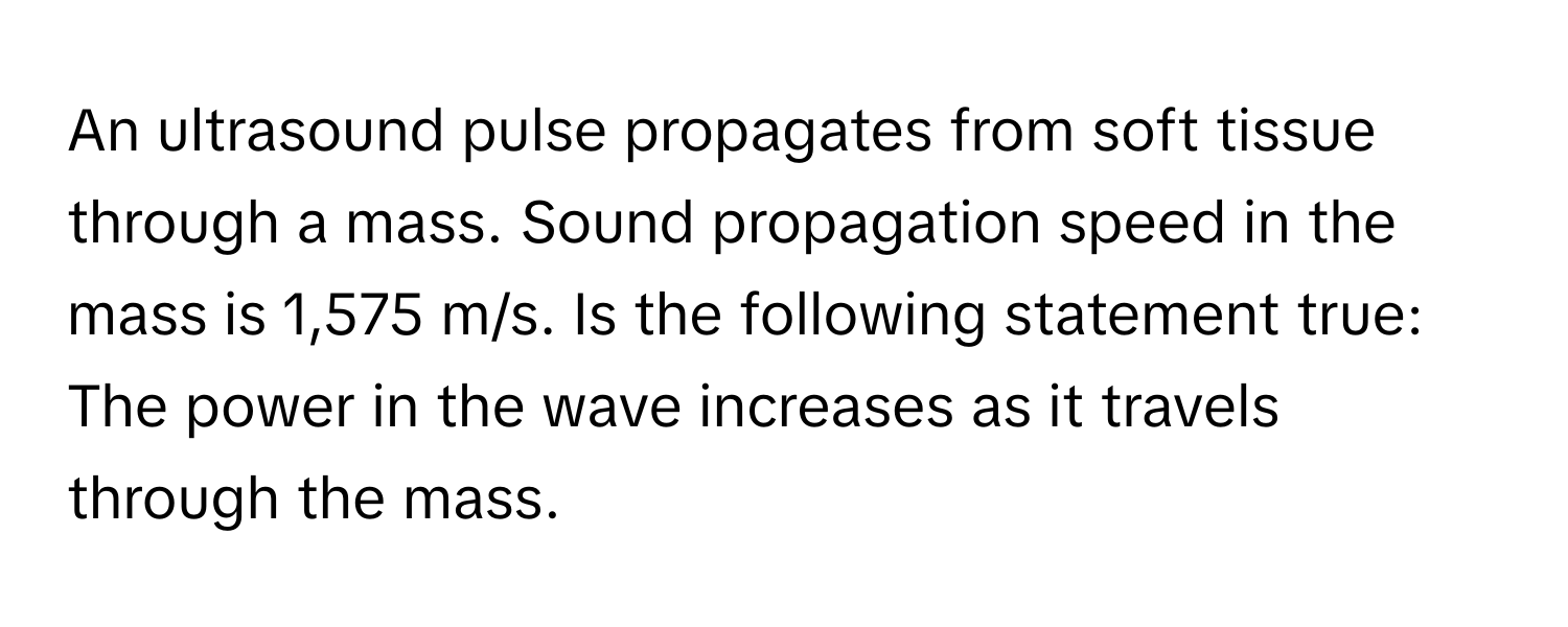 An ultrasound pulse propagates from soft tissue through a mass. Sound propagation speed in the mass is 1,575 m/s. Is the following statement true: The power in the wave increases as it travels through the mass.