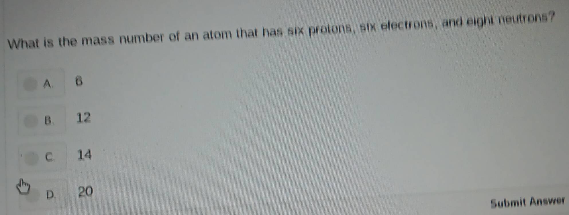 What is the mass number of an atom that has six protons, six electrons, and eight neutrons?
A. B
B. 12
C. 14
D. 20
Submit Answer