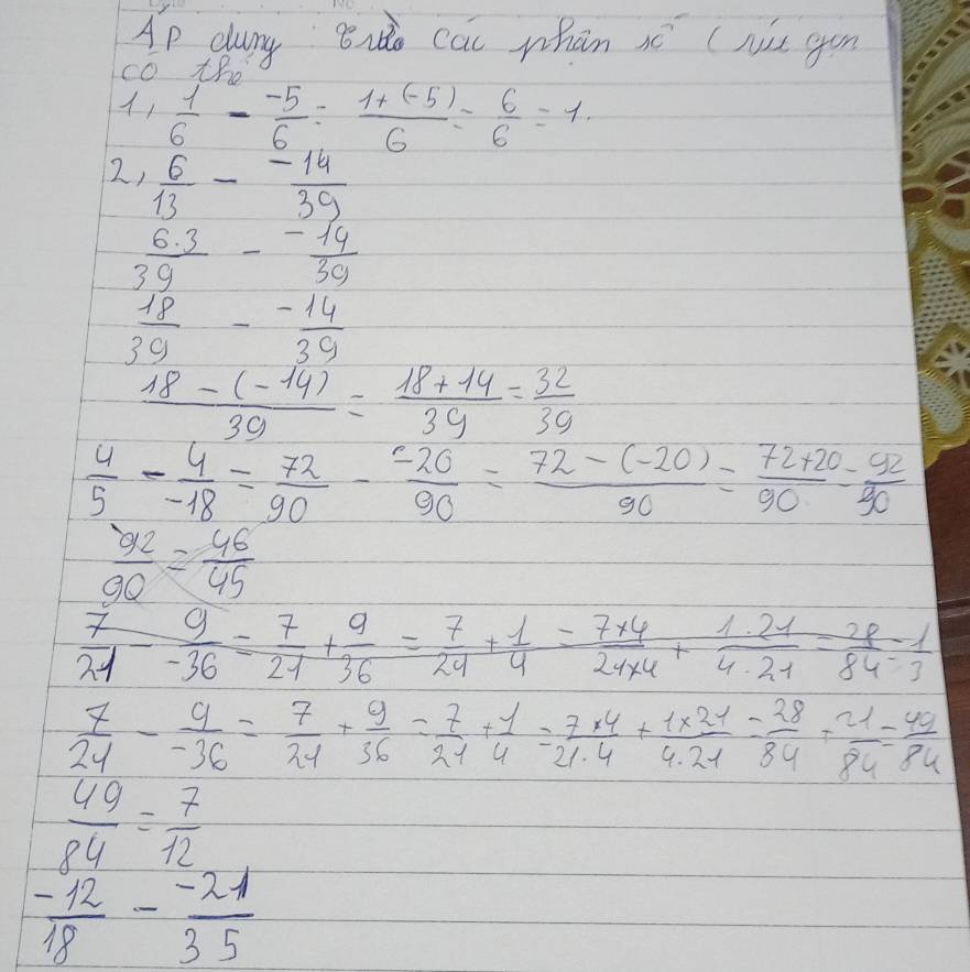 Ap dury 8u cac whān xé (Nis gon 
cO tB
 1/6 - (-5)/6 = (1+(-5))/6 = 6/6 =1
2)  6/13 - (-14)/39 
 (6.3)/39 - (-14)/39 
 18/39 - (-14)/39 
 (18-(-14))/39 = (18+14)/39 = 32/39 
 4/5 - 4/-18 = 72/90 - (-20)/90 = (72-(-20))/90 = (72+20)/90 = 92/90 
 92/90 = 46/45 
 7/21 - 9/-36 = 7/21 + 9/36 = 7/24 + 1/4 = (7* 4)/24* 4 + (1.21)/4· 21 4· 21=frac 28 1/3 
 7/24 - 9/-36 = 7/24 + 9/36 = 7/21 + 1/4 = (7* 4)/21.4 + (1* 21)/4.21 = 28/84 + 21/84 = 40/84 
 49/84 = 7/12 
 (-12)/18 - (-21)/35 