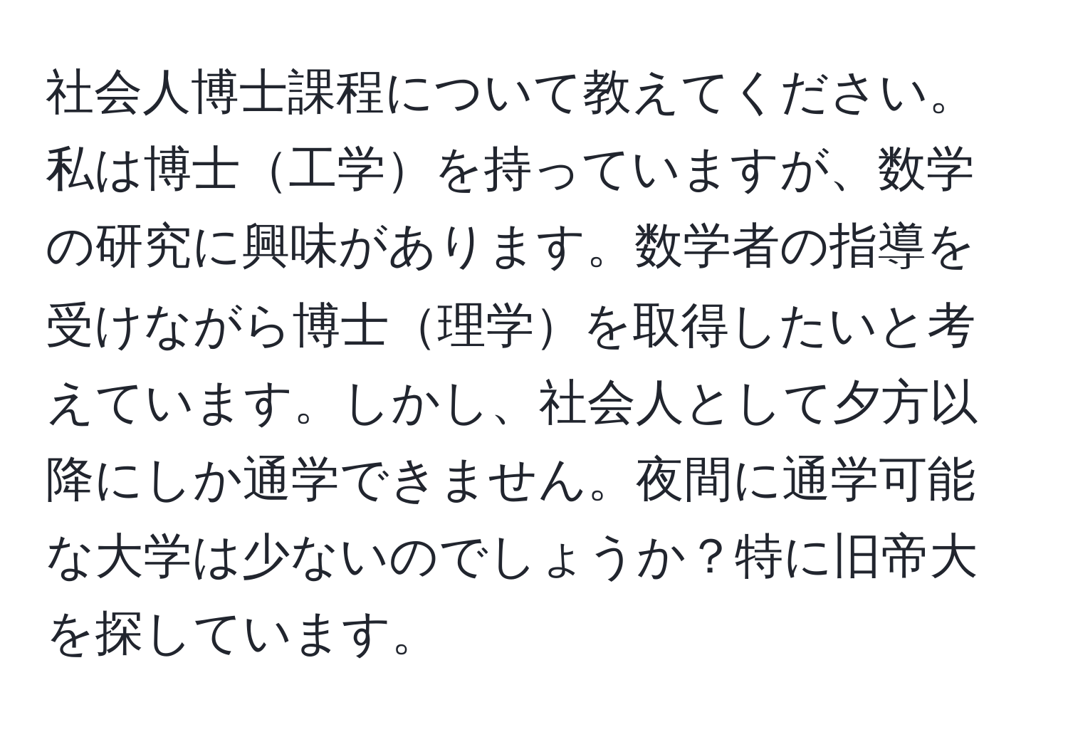 社会人博士課程について教えてください。私は博士工学を持っていますが、数学の研究に興味があります。数学者の指導を受けながら博士理学を取得したいと考えています。しかし、社会人として夕方以降にしか通学できません。夜間に通学可能な大学は少ないのでしょうか？特に旧帝大を探しています。