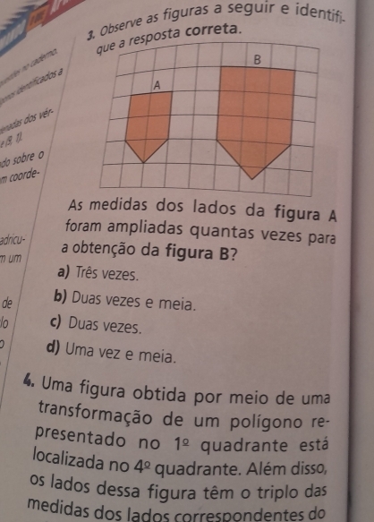 Observe as figuras a seguir e identifi.
etles no caderno ta correta.
vnos identificados a
*das s ér-
do sobre o
m coorde-
As medidas dos lados da figura A
foram ampliadas quantas vezes para
adricu-
m um a obtenção da figura B?
a) Três vezes.
de b) Duas vezes e meia.
o c) Duas vezes.
d) Uma vez e meia.
4. Uma figura obtida por meio de uma
transformação de um polígono re-
presentado no 1^(_ circ) quadrante está
localizada no 4^(_ circ) quadrante. Além disso,
os lados dessa figura têm o triplo das
medidas dos lados correspondentes do