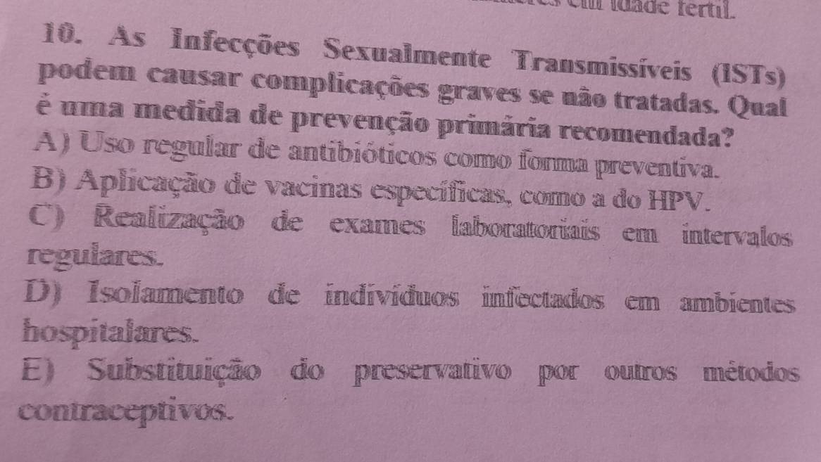 Um idade fertil.
10. As Infecções Sexualmente Transmissíveis (ISTs)
podem causar complicações graves se não tratadas. Qual
é uma medida de prevenção primária recomendada?
A) Uso regular de antibióticos como forma preventiva.
B) Aplicação de vacinas específicas, como a do HPV.
C) Realização de exames laboratoriais em intervalos
regulares.
D) Isolamento de indivíduos infectados em ambientes
hospitalares.
E) Substituição do preservativo por outros métodos
contraceptivos.