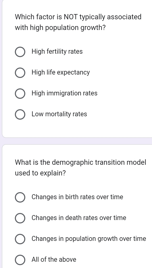 Which factor is NOT typically associated
with high population growth?
High fertility rates
High life expectancy
High immigration rates
Low mortality rates
What is the demographic transition model
used to explain?
Changes in birth rates over time
Changes in death rates over time
Changes in population growth over time
All of the above