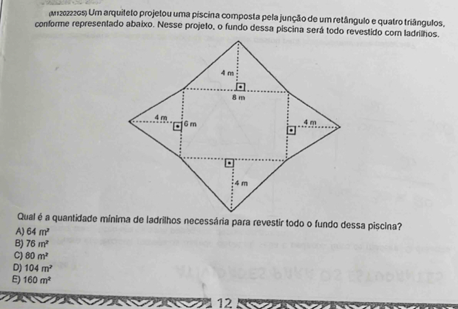 (M12022265) Um arquiteto projetou uma píscina composta pela junção de um retângulo e quatro triângulos,
conforme representado abaixo. Nesse projeto, o fundo dessa piscina será todo revestido com ladrilhos.
Qual é a quantidade mínima de ladrilhos necessária para revestir todo o fundo dessa piscina?
A) 64m^2
B) 76m^2
C) 80m^2
D) 104m^2
E) 160m^2
12