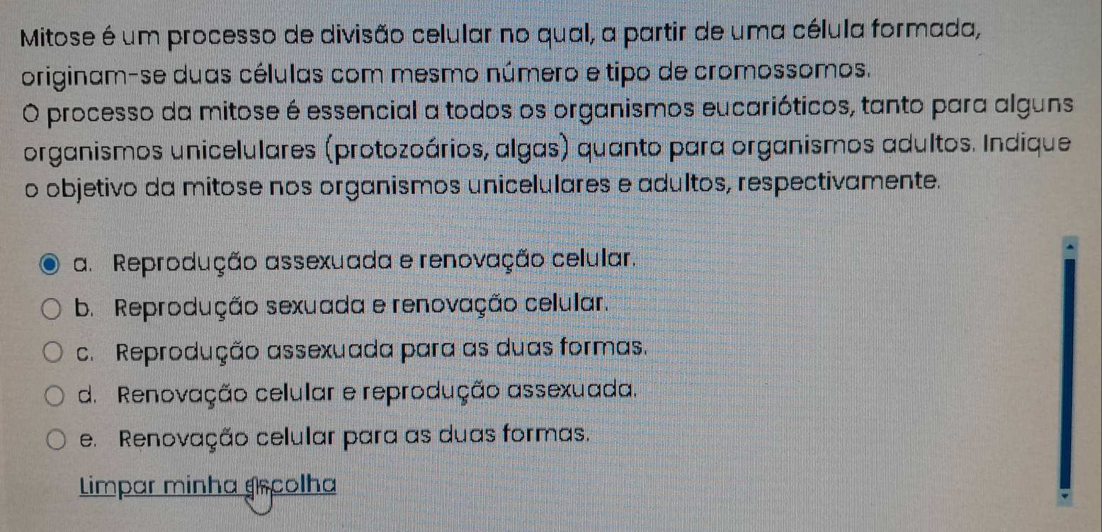 Mitose é um processo de divisão celular no qual, a partir de uma célula formada,
originam-se duas células com mesmo número e tipo de cromossomos.
O processo da mitose é essencial a todos os organismos eucarióticos, tanto para alguns
organismos unicelulares (protozoários, algas) quanto para organismos adultos. Indique
o objetivo da mitose nos organismos unicelulares e adultos, respectivamente.
a. Reprodução assexuada e renovação celular
b. Reprodução sexuada e renovação celular.
c. Reprodução assexuada para as duas formas.
d. Renovação celular e reprodução assexuada.
e. Renovação celular para as duas formas.
Limpar minha grcolha