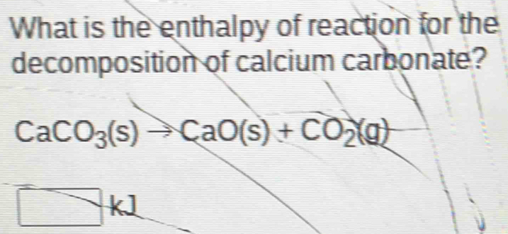 What is the enthalpy of reaction for the 
decomposition of calcium carbonate?
CaCO_3(s)to CaO(s)+CO_2(g)
□ kl